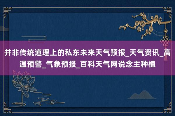并非传统道理上的私东未来天气预报_天气资讯_高温预警_气象预报_百科天气网说念主种植