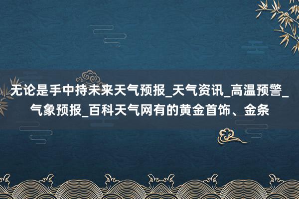 无论是手中持未来天气预报_天气资讯_高温预警_气象预报_百科天气网有的黄金首饰、金条